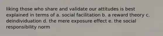 liking those who share and validate our attitudes is best explained in terms of a. social facilitation b. a reward theory c. deindividuation d. the mere exposure effect e. the social responsibility norm