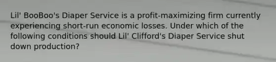 Lil' BooBoo's Diaper Service is a profit-maximizing firm currently experiencing short-run economic losses. Under which of the following conditions should Lil' Clifford's Diaper Service shut down production?