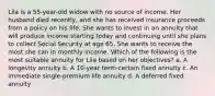 Lila is a 55-year-old widow with no source of income. Her husband died recently, and she has received insurance proceeds from a policy on his life. She wants to invest in an annuity that will produce income starting today and continuing until she plans to collect Social Security at age 65. She wants to receive the most she can in monthly income. Which of the following is the most suitable annuity for Lila based on her objectives? a. A longevity annuity b. A 10-year term-certain fixed annuity c. An immediate single-premium life annuity d. A deferred fixed annuity