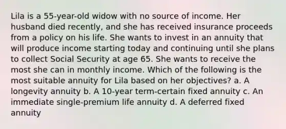 Lila is a 55-year-old widow with no source of income. Her husband died recently, and she has received insurance proceeds from a policy on his life. She wants to invest in an annuity that will produce income starting today and continuing until she plans to collect Social Security at age 65. She wants to receive the most she can in monthly income. Which of the following is the most suitable annuity for Lila based on her objectives? a. A longevity annuity b. A 10-year term-certain fixed annuity c. An immediate single-premium life annuity d. A deferred fixed annuity