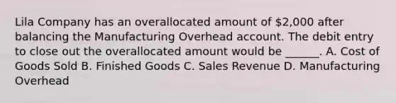 Lila Company has an overallocated amount of 2,000 after balancing the Manufacturing Overhead account. The debit entry to close out the overallocated amount would be ______. A. Cost of Goods Sold B. Finished Goods C. Sales Revenue D. Manufacturing Overhead