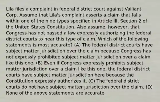 Lila files a complaint in federal district court against Valliant, Corp. Assume that Lila's complaint asserts a claim that falls within one of the nine types specified in Article III, Section 2 of the United States Constitution. Also assume, however, that Congress has not passed a law expressly authorizing the federal district courts to hear this type of claim. Which of the following statements is most accurate? (A) The federal district courts have subject matter jurisdiction over the claim because Congress has not expressly prohibited subject matter jurisdiction over a claim like this one. (B) Even if Congress expressly prohibits subject matter jurisdiction over a claim like this one, the federal district courts have subject matter jurisdiction here because the Constitution expressly authorizes it. (C) The federal district courts do not have subject matter jurisdiction over the claim. (D) None of the above statements are accurate.