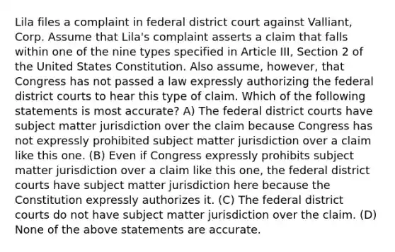 Lila files a complaint in federal district court against Valliant, Corp. Assume that Lila's complaint asserts a claim that falls within one of the nine types specified in Article III, Section 2 of the United States Constitution. Also assume, however, that Congress has not passed a law expressly authorizing the federal district courts to hear this type of claim. Which of the following statements is most accurate? A) The federal district courts have subject matter jurisdiction over the claim because Congress has not expressly prohibited subject matter jurisdiction over a claim like this one. (B) Even if Congress expressly prohibits subject matter jurisdiction over a claim like this one, the federal district courts have subject matter jurisdiction here because the Constitution expressly authorizes it. (C) The federal district courts do not have subject matter jurisdiction over the claim. (D) None of the above statements are accurate.