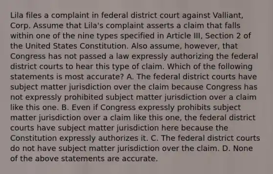 Lila files a complaint in federal district court against Valliant, Corp. Assume that Lila's complaint asserts a claim that falls within one of the nine types specified in Article III, Section 2 of the United States Constitution. Also assume, however, that Congress has not passed a law expressly authorizing the federal district courts to hear this type of claim. Which of the following statements is most accurate? A. The federal district courts have subject matter jurisdiction over the claim because Congress has not expressly prohibited subject matter jurisdiction over a claim like this one. B. Even if Congress expressly prohibits subject matter jurisdiction over a claim like this one, the federal district courts have subject matter jurisdiction here because the Constitution expressly authorizes it. C. The federal district courts do not have subject matter jurisdiction over the claim. D. None of the above statements are accurate.