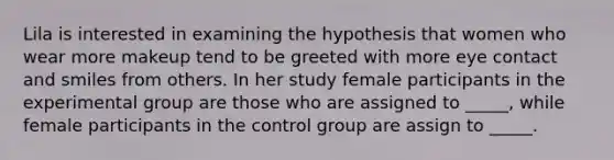 Lila is interested in examining the hypothesis that women who wear more makeup tend to be greeted with more eye contact and smiles from others. In her study female participants in the experimental group are those who are assigned to _____, while female participants in the control group are assign to _____.