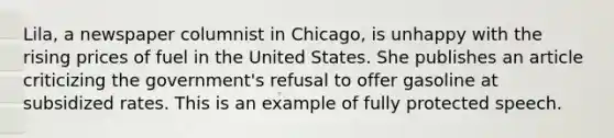 Lila, a newspaper columnist in Chicago, is unhappy with the rising prices of fuel in the United States. She publishes an article criticizing the government's refusal to offer gasoline at subsidized rates. This is an example of fully protected speech.