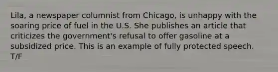 Lila, a newspaper columnist from Chicago, is unhappy with the soaring price of fuel in the U.S. She publishes an article that criticizes the government's refusal to offer gasoline at a subsidized price. This is an example of fully protected speech. T/F