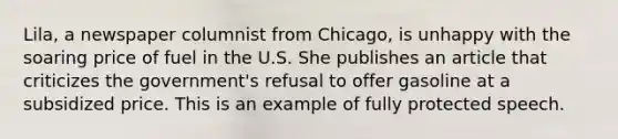 Lila, a newspaper columnist from Chicago, is unhappy with the soaring price of fuel in the U.S. She publishes an article that criticizes the government's refusal to offer gasoline at a subsidized price. This is an example of fully protected speech.