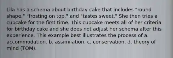 Lila has a schema about birthday cake that includes "round shape," "frosting on top," and "tastes sweet." She then tries a cupcake for the first time. This cupcake meets all of her criteria for birthday cake and she does not adjust her schema after this experience. This example best illustrates the process of a. accommodation. b. assimilation. c. conservation. d. theory of mind (TOM).