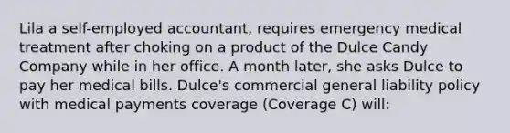 Lila a self-employed accountant, requires emergency medical treatment after choking on a product of the Dulce Candy Company while in her office. A month later, she asks Dulce to pay her medical bills. Dulce's commercial general liability policy with medical payments coverage (Coverage C) will: