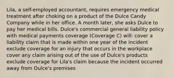 Lila, a self-employed accountant, requires emergency medical treatment after choking on a product of the Dulce Candy Company while in her office. A month later, she asks Dulce to pay her medical bills. Dulce's commercial general liability policy with medical payments coverage (Coverage C) will: cover a liability claim that is made within one year of the incident exclude coverage for an injury that occurs in the workplace cover any claim arising out of the use of Dulce's products exclude coverage for Lila's claim because the incident occurred away from Dulce's premises