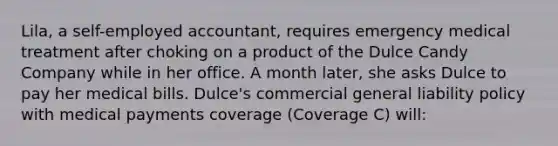 Lila, a self-employed accountant, requires emergency medical treatment after choking on a product of the Dulce Candy Company while in her office. A month later, she asks Dulce to pay her medical bills. Dulce's commercial general liability policy with medical payments coverage (Coverage C) will: