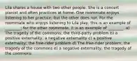 Lila shares a house with two other people. She is a concert pianist and often practices at home. One roommate enjoys listening to her practice, but the other does not. For the roommate who enjoys listening to Lila play, this is an example of ________; for the other roommate, it is an example of ________. a) The tragedy of the commons; the third-party problem b) a positive externality; a negative externality c) a positive externality; the free-rider problem d) The free-rider problem; the tragedy of the commons e) a negative externality; the tragedy of the commons