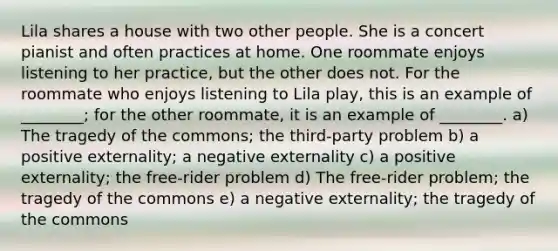 Lila shares a house with two other people. She is a concert pianist and often practices at home. One roommate enjoys listening to her practice, but the other does not. For the roommate who enjoys listening to Lila play, this is an example of ________; for the other roommate, it is an example of ________. a) The tragedy of the commons; the third-party problem b) a positive externality; a negative externality c) a positive externality; the free-rider problem d) The free-rider problem; the tragedy of the commons e) a negative externality; the tragedy of the commons