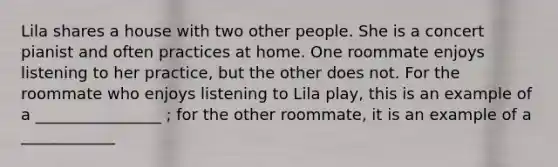 Lila shares a house with two other people. She is a concert pianist and often practices at home. One roommate enjoys listening to her practice, but the other does not. For the roommate who enjoys listening to Lila play, this is an example of a ________________ ; for the other roommate, it is an example of a ____________