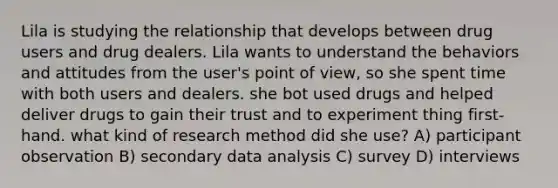 Lila is studying the relationship that develops between drug users and drug dealers. Lila wants to understand the behaviors and attitudes from the user's point of view, so she spent time with both users and dealers. she bot used drugs and helped deliver drugs to gain their trust and to experiment thing first-hand. what kind of research method did she use? A) participant observation B) secondary data analysis C) survey D) interviews