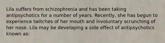 Lila suffers from schizophrenia and has been taking antipsychotics for a number of years. Recently, she has begun to experience twitches of her mouth and involuntary scrunching of her nose. Lila may be developing a side effect of antipsychotics known as: