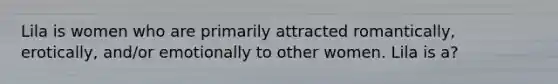 Lila is women who are primarily attracted romantically, erotically, and/or emotionally to other women. Lila is a?