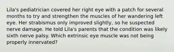 Lila's pediatrician covered her right eye with a patch for several months to try and strengthen the muscles of her wandering left eye. Her strabismus only improved slightly, so he suspected nerve damage. He told Lila's parents that the condition was likely sixth nerve palsy. Which extrinsic eye muscle was not being properly innervated?