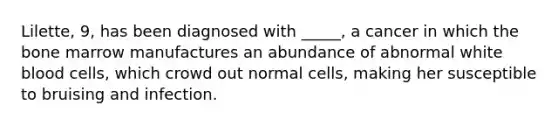 Lilette, 9, has been diagnosed with _____, a cancer in which the bone marrow manufactures an abundance of abnormal white blood cells, which crowd out normal cells, making her susceptible to bruising and infection.