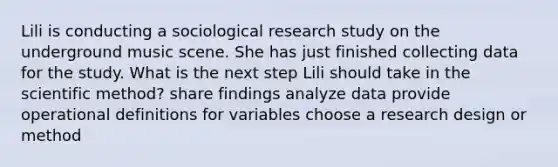 Lili is conducting a sociological research study on the underground music scene. She has just finished collecting data for the study. What is the next step Lili should take in the scientific method? share findings analyze data provide operational definitions for variables choose a research design or method