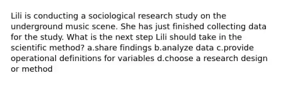 Lili is conducting a sociological research study on the underground music scene. She has just finished collecting data for the study. What is the next step Lili should take in the scientific method? a.share findings b.analyze data c.provide operational definitions for variables d.choose a research design or method