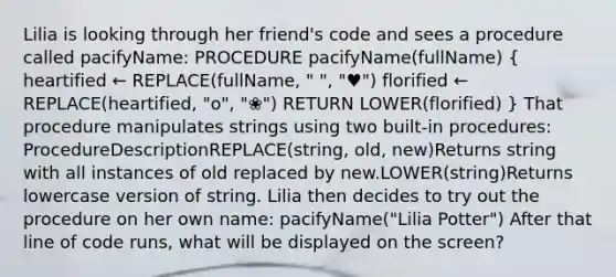 Lilia is looking through her friend's code and sees a procedure called pacifyName: PROCEDURE pacifyName(fullName) ( heartified ← REPLACE(fullName, " ", "♥") florified ← REPLACE(heartified, "o", "❀") RETURN LOWER(florified) ) That procedure manipulates strings using two built-in procedures: ProcedureDescriptionREPLACE(string, old, new)Returns string with all instances of old replaced by new.LOWER(string)Returns lowercase version of string. Lilia then decides to try out the procedure on her own name: pacifyName("Lilia Potter") After that line of code runs, what will be displayed on the screen?