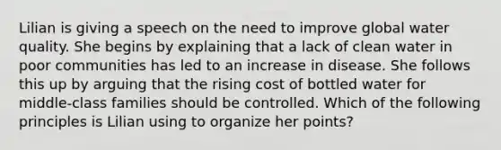 Lilian is giving a speech on the need to improve global water quality. She begins by explaining that a lack of clean water in poor communities has led to an increase in disease. She follows this up by arguing that the rising cost of bottled water for middle-class families should be controlled. Which of the following principles is Lilian using to organize her points?