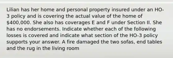 Lilian has her home and personal property insured under an HO-3 policy and is covering the actual value of the home of 400,000. She also has coverages E and F under Section II. She has no endorsements. Indicate whether each of the following losses is covered and indicate what section of the HO-3 policy supports your answer. A fire damaged the two sofas, end tables and the rug in the living room