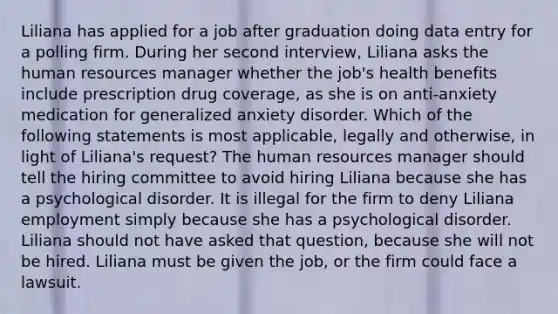 Liliana has applied for a job after graduation doing data entry for a polling firm. During her second interview, Liliana asks the human resources manager whether the job's health benefits include prescription drug coverage, as she is on anti-anxiety medication for generalized anxiety disorder. Which of the following statements is most applicable, legally and otherwise, in light of Liliana's request? The human resources manager should tell the hiring committee to avoid hiring Liliana because she has a psychological disorder. It is illegal for the firm to deny Liliana employment simply because she has a psychological disorder. Liliana should not have asked that question, because she will not be hired. Liliana must be given the job, or the firm could face a lawsuit.