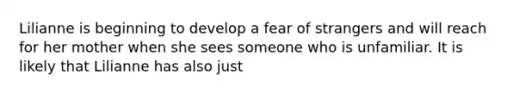 Lilianne is beginning to develop a fear of strangers and will reach for her mother when she sees someone who is unfamiliar. It is likely that Lilianne has also just