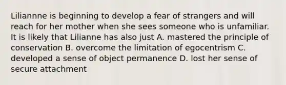 Liliannne is beginning to develop a fear of strangers and will reach for her mother when she sees someone who is unfamiliar. It is likely that Lilianne has also just A. mastered the principle of conservation B. overcome the limitation of egocentrism C. developed a sense of object permanence D. lost her sense of secure attachment