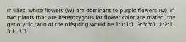 In lilies, white flowers (W) are dominant to purple flowers (w). If two plants that are heterozygous for flower color are mated, the genotypic ratio of the offspring would be 1:1:1:1. 9:3:3:1. 1:2:1. 3:1. 1:1.