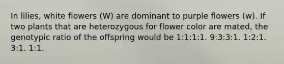 In lilies, white flowers (W) are dominant to purple flowers (w). If two plants that are heterozygous for flower color are mated, the genotypic ratio of the offspring would be 1:1:1:1. 9:3:3:1. 1:2:1. 3:1. 1:1.