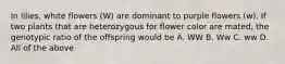 In lilies, white flowers (W) are dominant to purple flowers (w). If two plants that are heterozygous for flower color are mated, the genotypic ratio of the offspring would be A. WW B. Ww C. ww D. All of the above