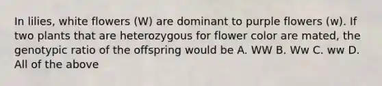 In lilies, white flowers (W) are dominant to purple flowers (w). If two plants that are heterozygous for flower color are mated, the genotypic ratio of the offspring would be A. WW B. Ww C. ww D. All of the above