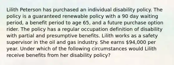 Lilith Peterson has purchased an individual disability policy. The policy is a guaranteed renewable policy with a 90 day waiting period, a benefit period to age 65, and a future purchase option rider. The policy has a regular occupation definition of disability with partial and presumptive benefits. Lilith works as a safety supervisor in the oil and gas industry. She earns 94,000 per year. Under which of the following circumstances would Lilith receive benefits from her disability policy?