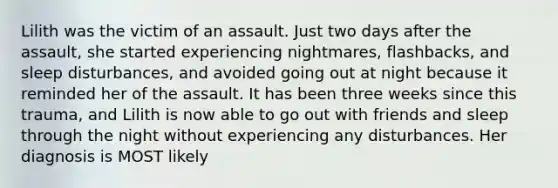 Lilith was the victim of an assault. Just two days after the assault, she started experiencing nightmares, flashbacks, and sleep disturbances, and avoided going out at night because it reminded her of the assault. It has been three weeks since this trauma, and Lilith is now able to go out with friends and sleep through the night without experiencing any disturbances. Her diagnosis is MOST likely