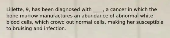 Lillette, 9, has been diagnosed with ____, a cancer in which the bone marrow manufactures an abundance of abnormal white blood cells, which crowd out normal cells, making her susceptible to bruising and infection.