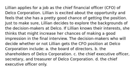 Lillian applies for a job as the chief financial officer (CFO) of Delco Corporation. Lillian is excited about the opportunity and feels that she has a pretty good chance of getting the position. Just to make sure, Lillian decides to explore the backgrounds of the decision-makers at Delco. If Lillian knows their interests, she thinks that might increase her chances of making a good impression in the final interview. The decision-makers who will decide whether or not Lillian gets the CFO position at Delco Corporation include: a. the board of directors. b. the shareholders of Delco Corporation. c. the chief executive officer, secretary, and treasurer of Delco Corporation. d. the chief executive officer only.