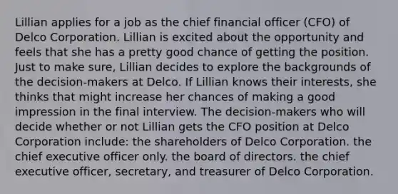 Lillian applies for a job as the chief financial officer (CFO) of Delco Corporation. Lillian is excited about the opportunity and feels that she has a pretty good chance of getting the position. Just to make sure, Lillian decides to explore the backgrounds of the decision-makers at Delco. If Lillian knows their interests, she thinks that might increase her chances of making a good impression in the final interview. The decision-makers who will decide whether or not Lillian gets the CFO position at Delco Corporation include: the shareholders of Delco Corporation. the chief executive officer only. the board of directors. the chief executive officer, secretary, and treasurer of Delco Corporation.