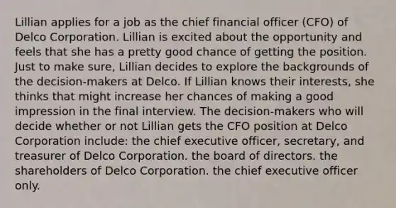 Lillian applies for a job as the chief financial officer (CFO) of Delco Corporation. Lillian is excited about the opportunity and feels that she has a pretty good chance of getting the position. Just to make sure, Lillian decides to explore the backgrounds of the decision-makers at Delco. If Lillian knows their interests, she thinks that might increase her chances of making a good impression in the final interview. The decision-makers who will decide whether or not Lillian gets the CFO position at Delco Corporation include: the chief executive officer, secretary, and treasurer of Delco Corporation. the board of directors. the shareholders of Delco Corporation. the chief executive officer only.