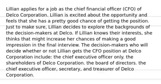 Lillian applies for a job as the chief financial officer (CFO) of Delco Corporation. Lillian is excited about the opportunity and feels that she has a pretty good chance of getting the position. Just to make sure, Lillian decides to explore the backgrounds of the decision-makers at Delco. If Lillian knows their interests, she thinks that might increase her chances of making a good impression in the final interview. The decision-makers who will decide whether or not Lillian gets the CFO position at Delco Corporation include: the chief executive officer only. the shareholders of Delco Corporation. the board of directors. the chief executive officer, secretary, and treasurer of Delco Corporation.