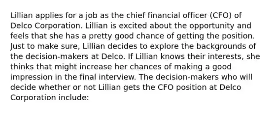 Lillian applies for a job as the chief financial officer (CFO) of Delco Corporation. Lillian is excited about the opportunity and feels that she has a pretty good chance of getting the position. Just to make sure, Lillian decides to explore the backgrounds of the decision-makers at Delco. If Lillian knows their interests, she thinks that might increase her chances of making a good impression in the final interview. The decision-makers who will decide whether or not Lillian gets the CFO position at Delco Corporation include: