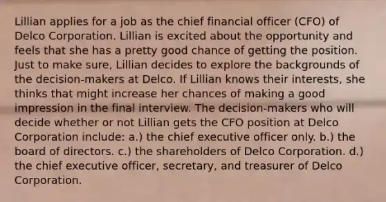 Lillian applies for a job as the chief financial officer (CFO) of Delco Corporation. Lillian is excited about the opportunity and feels that she has a pretty good chance of getting the position. Just to make sure, Lillian decides to explore the backgrounds of the decision-makers at Delco. If Lillian knows their interests, she thinks that might increase her chances of making a good impression in the final interview. The decision-makers who will decide whether or not Lillian gets the CFO position at Delco Corporation include: a.) the chief executive officer only. b.) the board of directors. c.) the shareholders of Delco Corporation. d.) the chief executive officer, secretary, and treasurer of Delco Corporation.