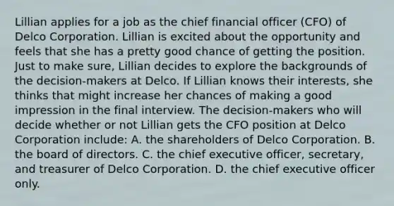 Lillian applies for a job as the chief financial officer (CFO) of Delco Corporation. Lillian is excited about the opportunity and feels that she has a pretty good chance of getting the position. Just to make sure, Lillian decides to explore the backgrounds of the decision-makers at Delco. If Lillian knows their interests, she thinks that might increase her chances of making a good impression in the final interview. The decision-makers who will decide whether or not Lillian gets the CFO position at Delco Corporation include: A. the shareholders of Delco Corporation. B. the board of directors. C. the chief executive officer, secretary, and treasurer of Delco Corporation. D. the chief executive officer only.