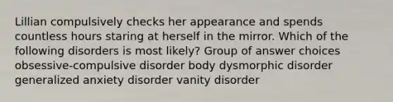 Lillian compulsively checks her appearance and spends countless hours staring at herself in the mirror. Which of the following disorders is most likely? Group of answer choices obsessive-compulsive disorder body dysmorphic disorder generalized anxiety disorder vanity disorder