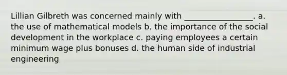 Lillian Gilbreth was concerned mainly with _________________. a. the use of mathematical models b. the importance of the social development in the workplace c. paying employees a certain minimum wage plus bonuses d. the human side of industrial engineering