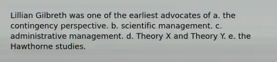 Lillian Gilbreth was one of the earliest advocates of a. the contingency perspective. b. scientific management. c. administrative management. d. Theory X and Theory Y. e. the Hawthorne studies.