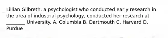 Lillian Gilbreth, a psychologist who conducted early research in the area of industrial psychology, conducted her research at ________ University. A. Columbia B. Dartmouth C. Harvard D. Purdue